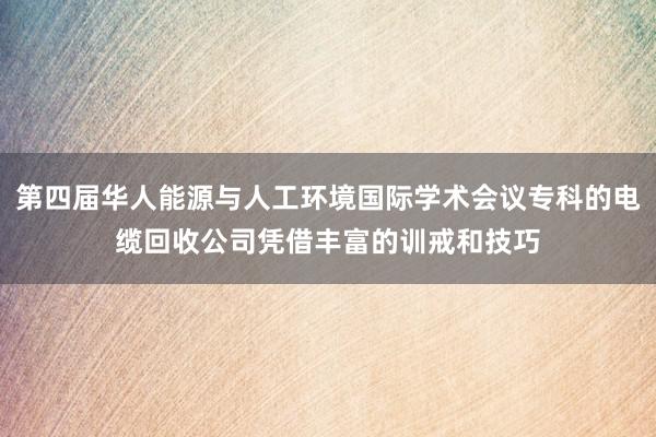 第四届华人能源与人工环境国际学术会议专科的电缆回收公司凭借丰富的训戒和技巧
